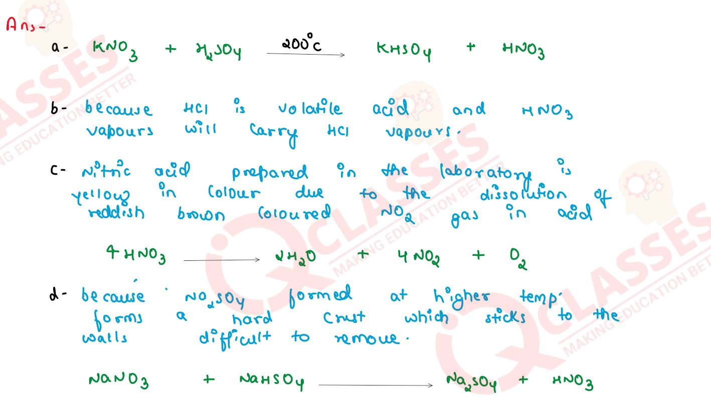  (a) Write a balanced chemical equation for the laboratory preparation of nitric acid. (b) In the preparation of nitric acid from KNO3, concentrated hydrochloric acid is not used in place of concentrated sulphuric acid. Explain why ? (c) Conc. nitric acid prepared in laboratory is yellow in colour. Why ? How is this colour removed ? (d) Give reasons for the following : In the laboratory preparation of nitric acid, the mixture of concentrated sulphuric acid and sodium nitrate should not be heated very strongly above 200'C. 