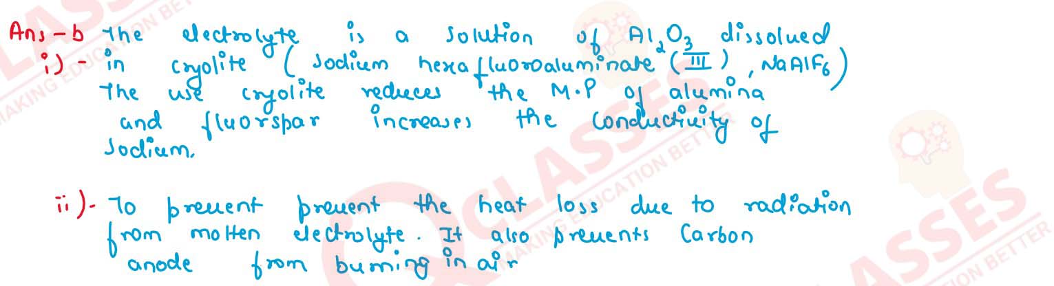  Answer the following questions with respect to the electrolytic process in the extraction of aluminum:
                (i) Identify the components of the electrolyte other than pure alumina and the role played by each.
                (ii) Explain why powdered coke is sprinkled over the electrolytic mixture.